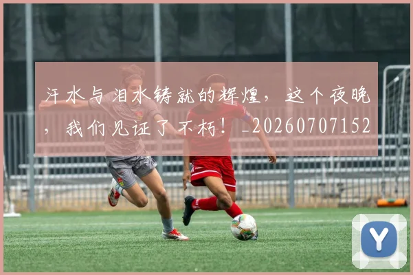 汗水与泪水铸就的辉煌,这个夜晚,我们见证了不朽!_20260707152920_20260801171021