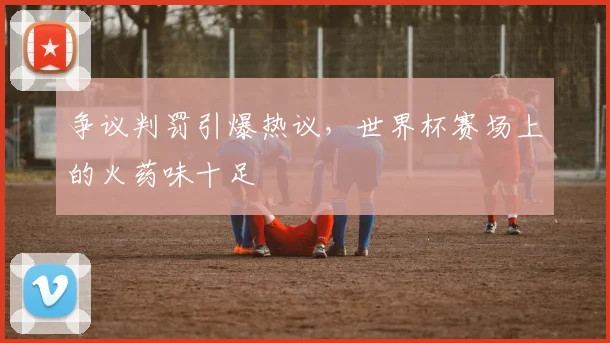 争议判罚引爆热议，世界杯赛场上的火药味十足