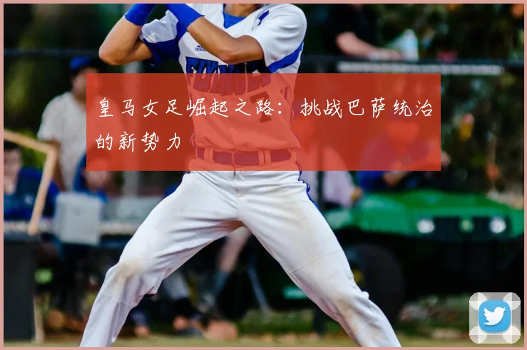 皇马女足崛起之路:挑战巴萨统治的新势力