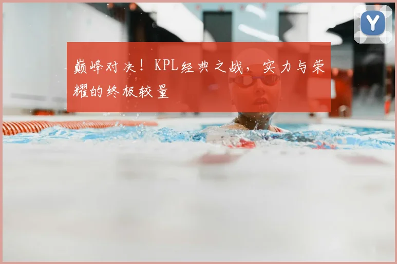 巅峰对决！KPL经典之战，实力与荣耀的终极较量