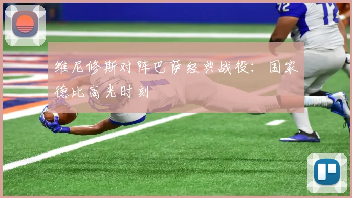 维尼修斯对阵巴萨经典战役:国家德比高光时刻