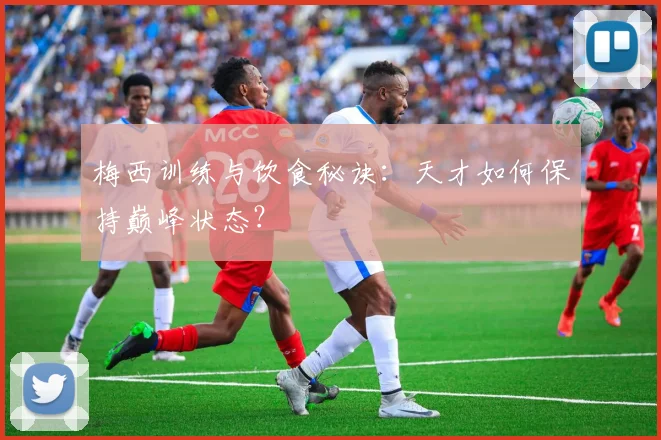 梅西训练与饮食秘诀：天才如何保持巅峰状态？