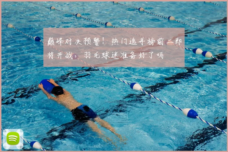 巅峰对决预警!热门选手榜前二即将开战,羽毛球迷准备好了吗