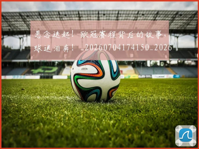 悬念迭起！欧冠赛程背后的故事，球迷泪奔！_20260704174150_20260724074028