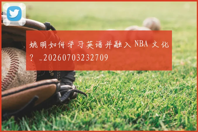 姚明如何学习英语并融入 NBA 文化?_20260703232709