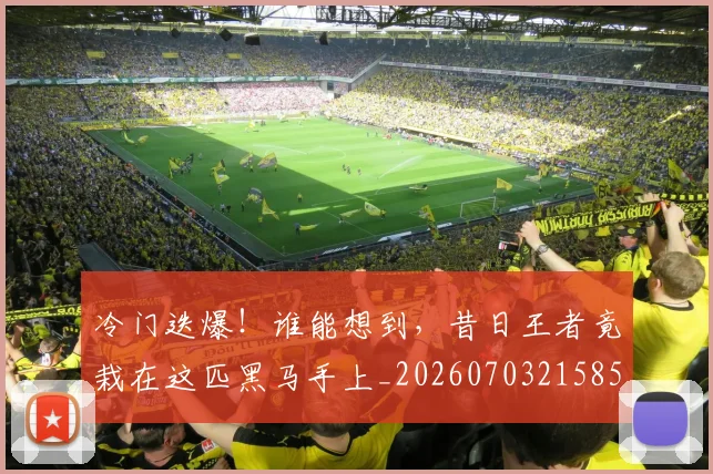 冷门迭爆!谁能想到,昔日王者竟栽在这匹黑马手上_20260703215853