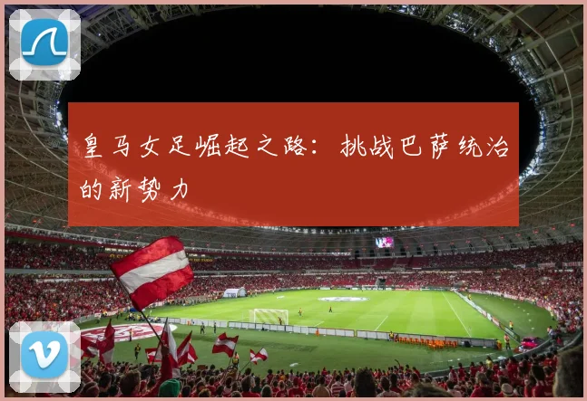 皇马女足崛起之路:挑战巴萨统治的新势力