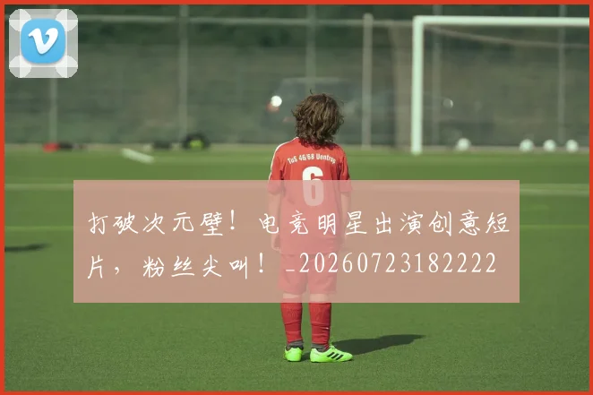 打破次元壁!电竞明星出演创意短片,粉丝尖叫!_20260723182222
