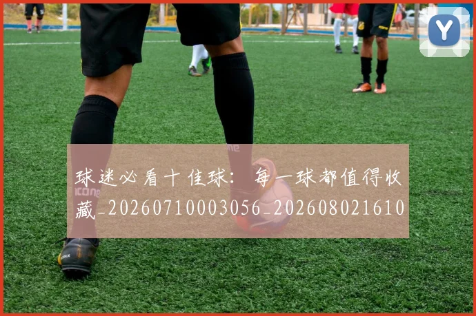 球迷必看十佳球:每一球都值得收藏_20260710003056_20260802161031