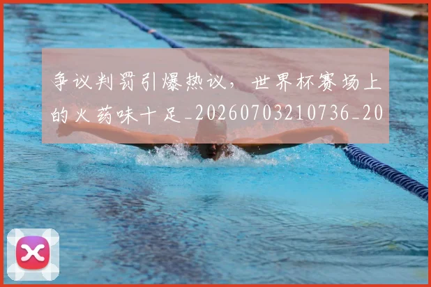 争议判罚引爆热议，世界杯赛场上的火药味十足_20260703210736_20260716192821