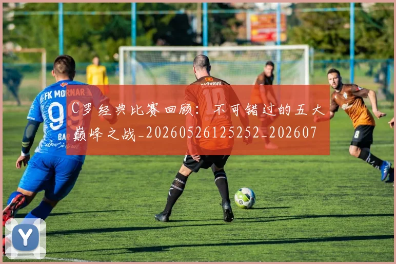 C罗经典比赛回顾:不可错过的五大巅峰之战_20260526125252_20260701213907
