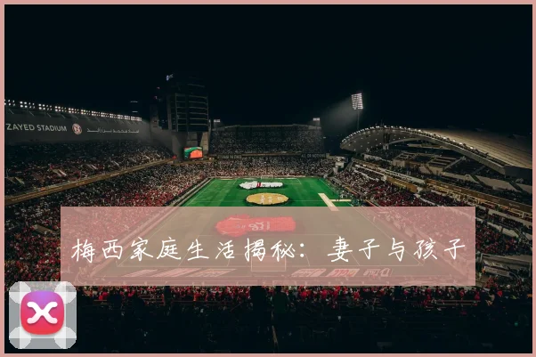 梅西家庭生活揭秘:妻子与孩子