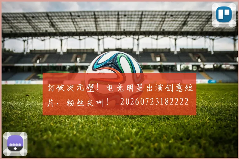 打破次元壁!电竞明星出演创意短片,粉丝尖叫!_20260723182222