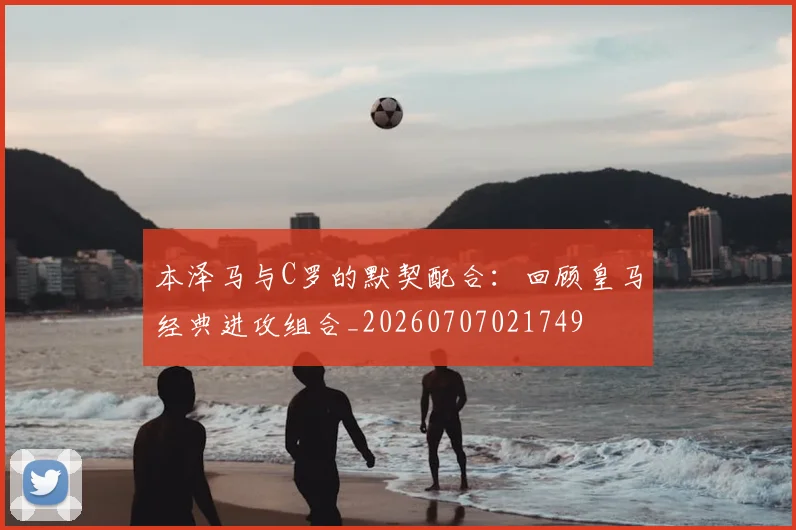 本泽马与C罗的默契配合:回顾皇马经典进攻组合_20260707021749
