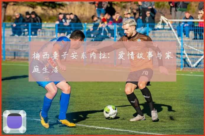 梅西妻子安东内拉：爱情故事与家庭生活