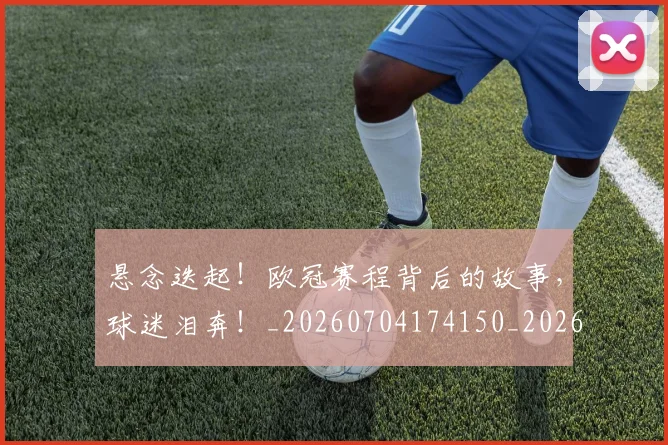 悬念迭起！欧冠赛程背后的故事，球迷泪奔！_20260704174150_20260724074028