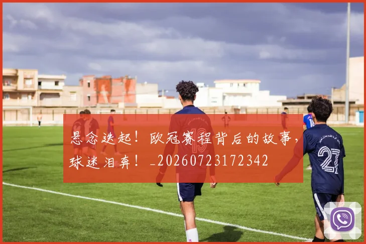 悬念迭起！欧冠赛程背后的故事，球迷泪奔！_20260723172342