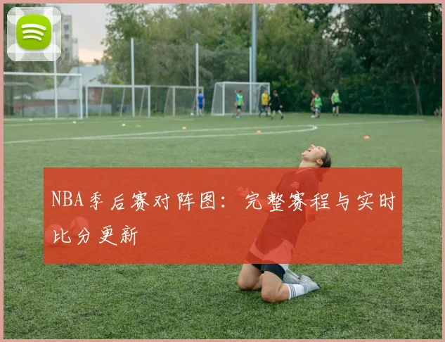 NBA季后赛对阵图：完整赛程与实时比分更新