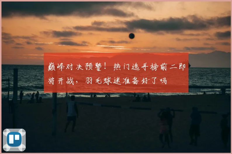 巅峰对决预警!热门选手榜前二即将开战,羽毛球迷准备好了吗