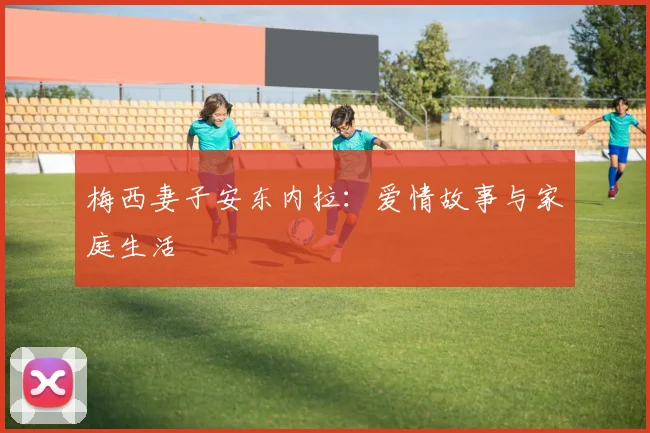 梅西妻子安东内拉:爱情故事与家庭生活
