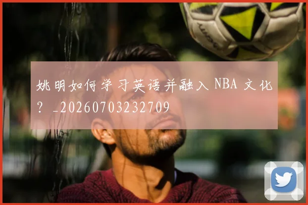 姚明如何学习英语并融入 NBA 文化？_20260703232709