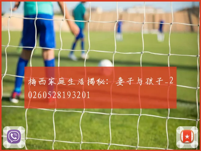 梅西家庭生活揭秘:妻子与孩子_20260528193201