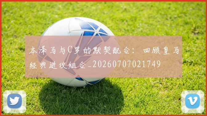 本泽马与C罗的默契配合:回顾皇马经典进攻组合_20260707021749