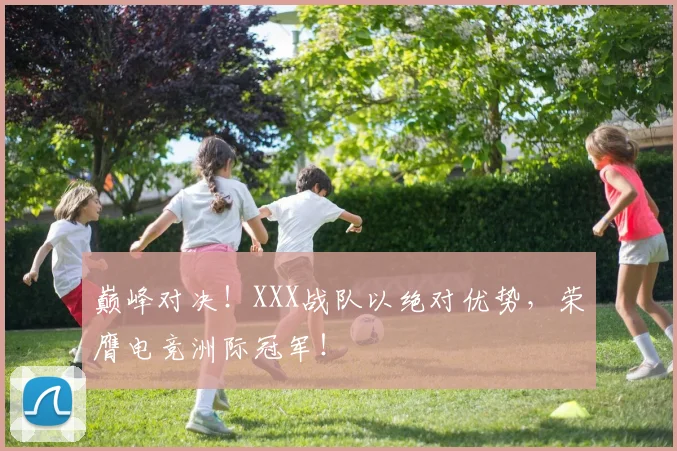 巅峰对决！XXX战队以绝对优势，荣膺电竞洲际冠军！