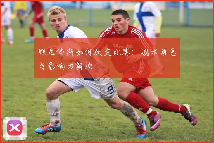 维尼修斯如何改变比赛：战术角色与影响力解读